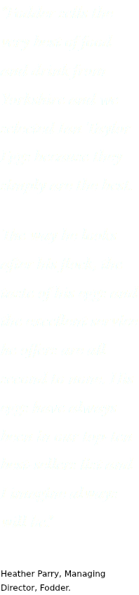 “Fodder sells the very best of food and drink from Yorkshire and we selected Ian Taylor Eggs because they simply are the best.
The way he looks after his flock, the taste of his eggs and the excellent service he offers are all second to none. His eggs have always been in our top-ten best-sellers list and I imagine always will be.” Heather Parry, Managing Director, Fodder.